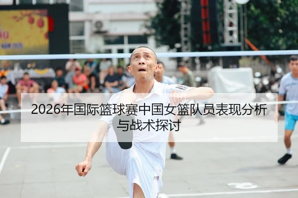 2026年国际篮球赛中国女篮队员表现分析与战术探讨