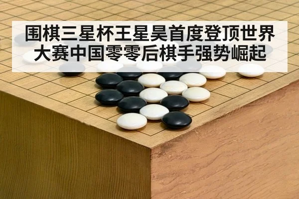 围棋三星杯王星昊首度登顶世界大赛中国零零后棋手强势崛起