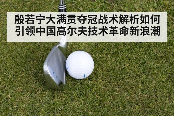 殷若宁大满贯夺冠战术解析如何引领中国高尔夫技术革命新浪潮