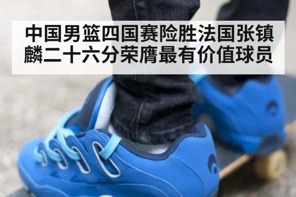 中国男篮四国赛险胜法国张镇麟二十六分荣膺最有价值球员